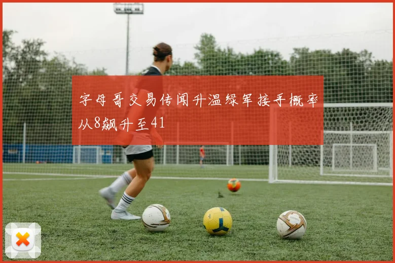字母哥交易传闻升温绿军接手概率从8飙升至41