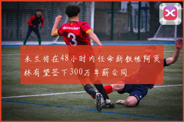 米兰将在48小时内任命新教练阿莫林有望签下300万年薪合同