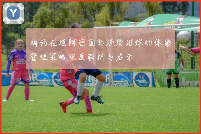 梅西在迈阿密国际连续进球的体能管理策略深度解析与启示