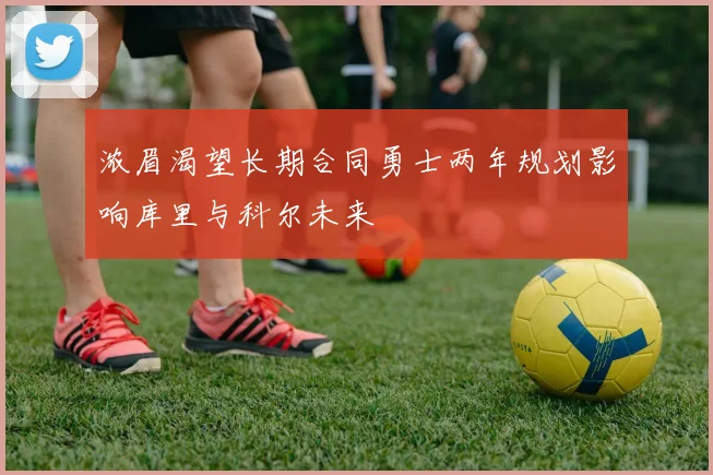 浓眉渴望长期合同勇士两年规划影响库里与科尔未来