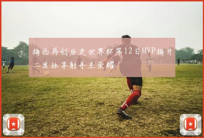 梅西再创历史世界杯第12日MVP梅开二度独享射手王荣耀
