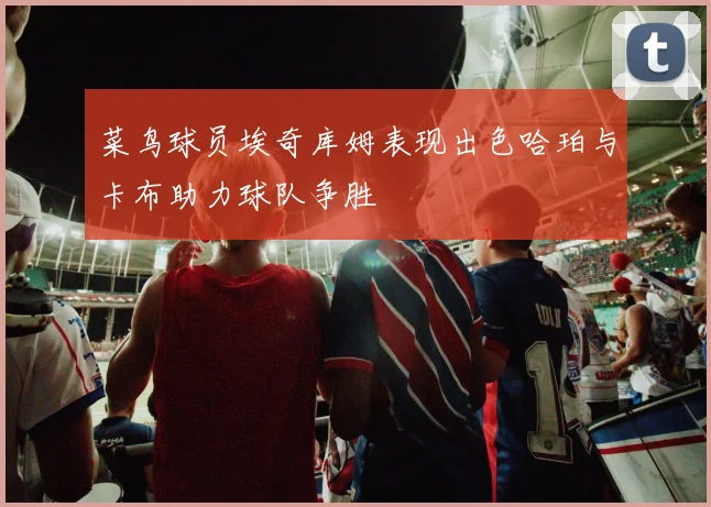 菜鸟球员埃奇库姆表现出色哈珀与卡布助力球队争胜
