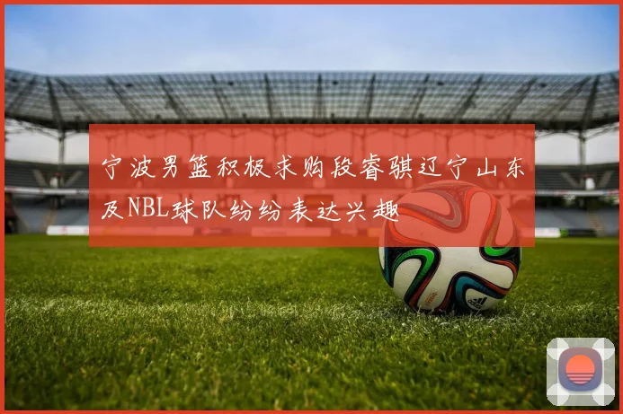 宁波男篮积极求购段睿骐辽宁山东及NBL球队纷纷表达兴趣