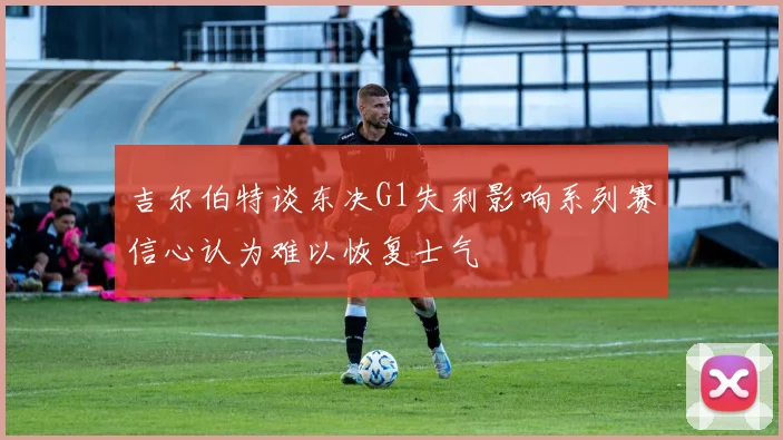 吉尔伯特谈东决G1失利影响系列赛信心认为难以恢复士气