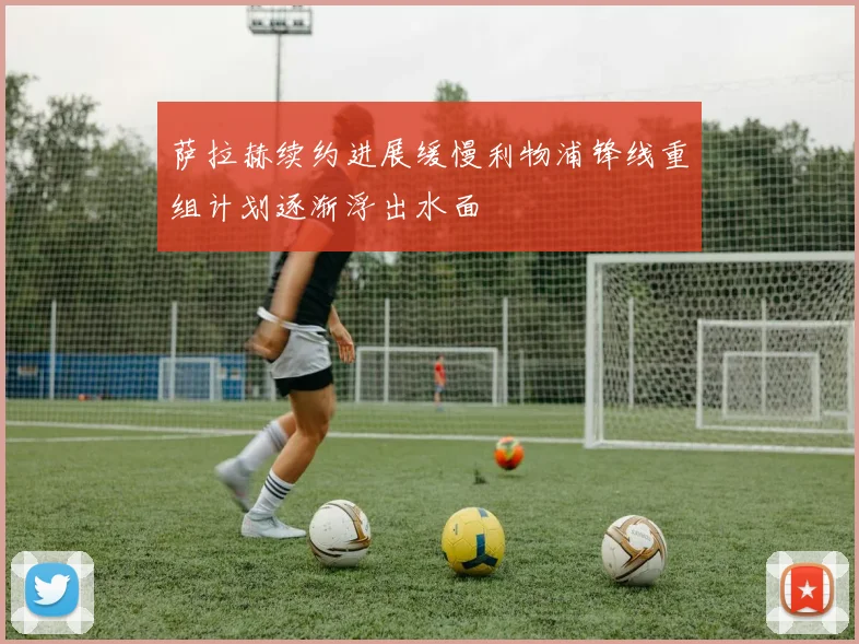 萨拉赫续约进展缓慢利物浦锋线重组计划逐渐浮出水面