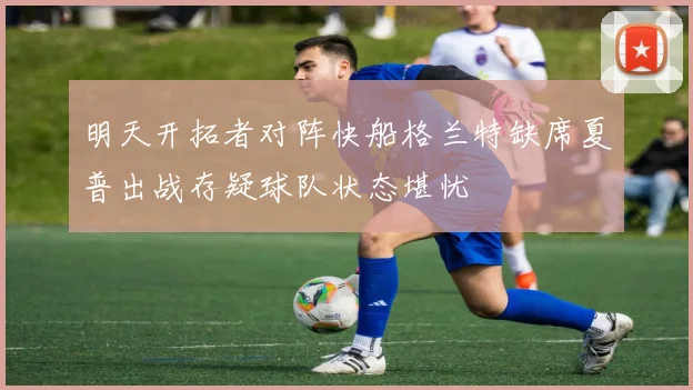 明天开拓者对阵快船格兰特缺席夏普出战存疑球队状态堪忧