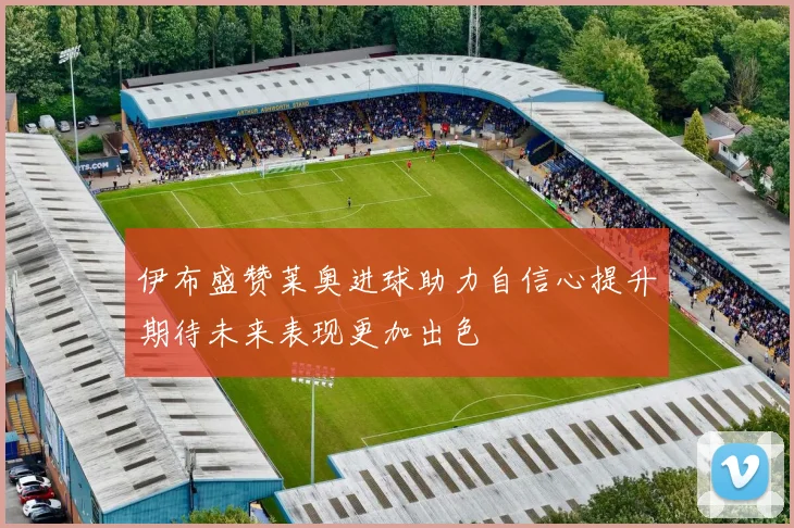 伊布盛赞莱奥进球助力自信心提升期待未来表现更加出色