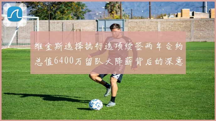 维金斯选择执行选项续签两年合约总值6400万留队大降薪背后的深意