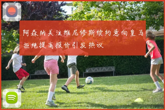 阿森纳关注维尼修斯续约意向皇马拒绝提高报价引发热议