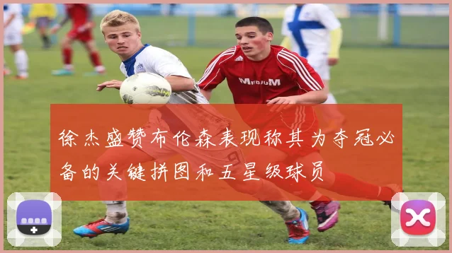 徐杰盛赞布伦森表现称其为夺冠必备的关键拼图和五星级球员