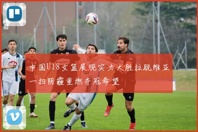 中国U18女篮展现实力大胜拉脱维亚一扫阴霾重燃夺冠希望
