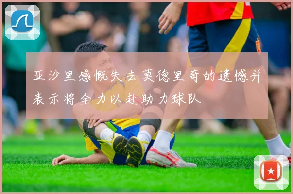 亚沙里感慨失去莫德里奇的遗憾并表示将全力以赴助力球队