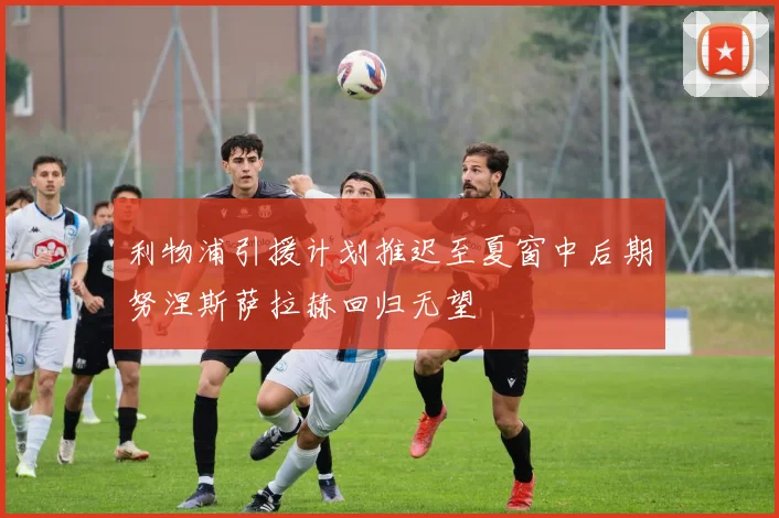 利物浦引援计划推迟至夏窗中后期努涅斯萨拉赫回归无望