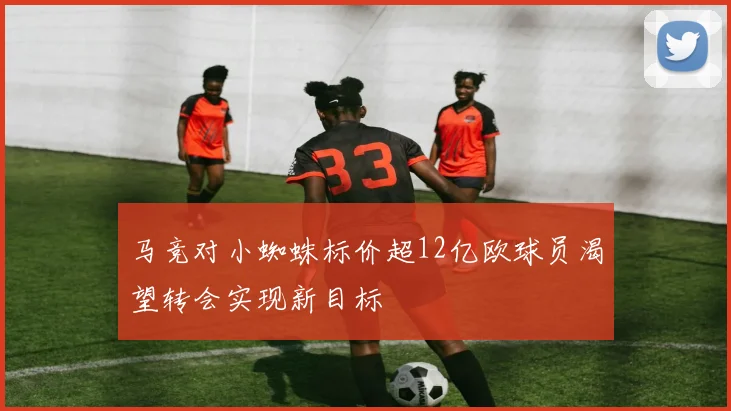 马竞对小蜘蛛标价超12亿欧球员渴望转会实现新目标