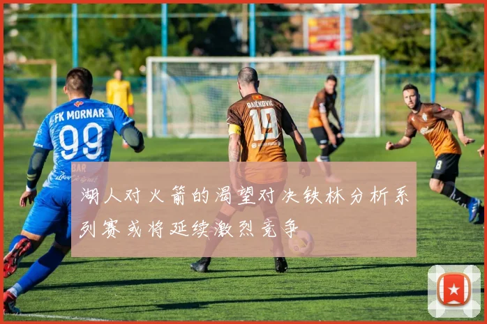 湖人对火箭的渴望对决铁林分析系列赛或将延续激烈竞争