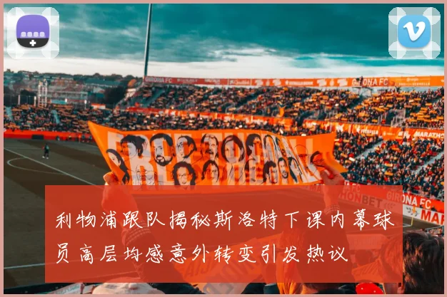 利物浦跟队揭秘斯洛特下课内幕球员高层均感意外转变引发热议