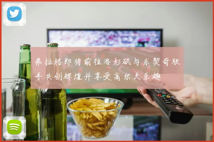 弗拉格即将前往洛杉矶与东契奇联手共创辉煌并享受高尔夫乐趣