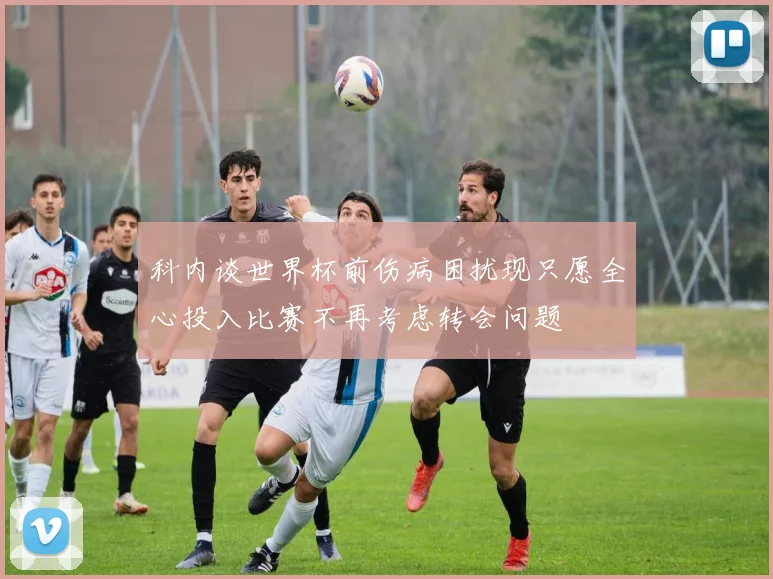 科内谈世界杯前伤病困扰现只愿全心投入比赛不再考虑转会问题