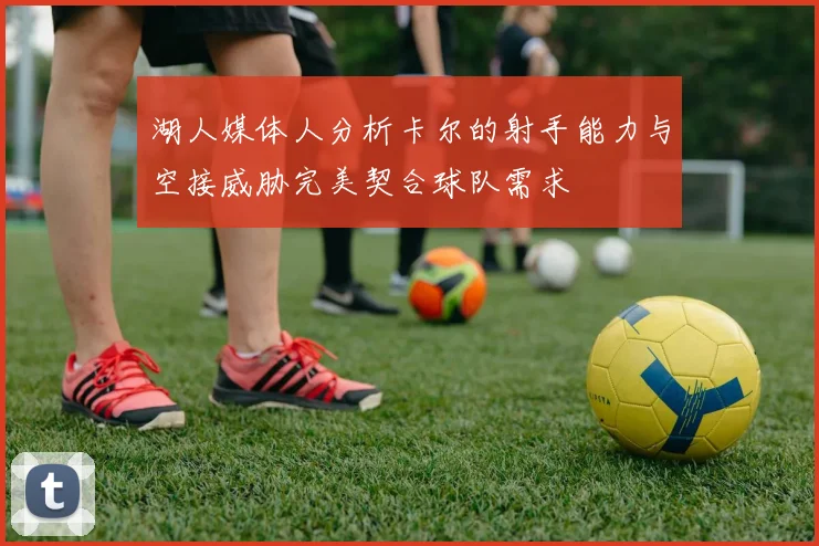 湖人媒体人分析卡尔的射手能力与空接威胁完美契合球队需求